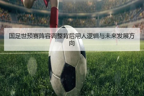 国足世预赛阵容调整背后用人逻辑与未来发展方向